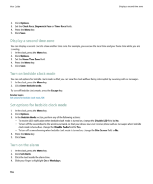 Page 1082. Click Options.
3. Set the  Clock Face, Stopwatch Face  or Timer Face  fields.
4. Press the  Menu key.
5. Click  Save.
Display a second time zone You can display a second clock to show another time zone. For example, you can see the local time and your home time while you are
traveling.
1. In the clock, press the  Menu key.
2. Click  Options.
3. Set the  Home Time Zone  field.
4. Press the  Menu key.
5. Click  Save.
Turn on bedside clock mode You can set options for bedside clock mode so that you can...