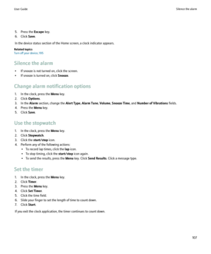 Page 1095. Press the Escape key.
6. Click  Save.
In the device status section of the Home screen, a clock indicator appears.
Related topics
Turn off your device, 195
Silence the alarm • If snooze is not turned on, click the screen.
• If snooze is turned on, click  Snooze.
Change alarm notification options 1. In the clock, press the  Menu key.
2. Click  Options.
3. In the  Alarm section, change the  Alert Type, Alarm Tune , Volume , Snooze Time , and Number of Vibrations  fields.
4. Press the  Menu key.
5. Click...