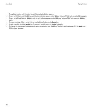 Page 12• To capitalize a letter, hold the letter key until the capitalized letter appears.
• To turn on NUM lock, hold the  123 key until the lock indicator appears on the  123 key. To turn off NUM lock, press the  123 key again.
• To turn on CAP lock, hold the  Shift key until the lock indicator appears on the  Shift key. To turn off CAP lock, press the  Shift key
again.
• To insert an at sign (@) or a period (.) in an email address field, press the  Space key.
• To type a symbol, press the  Symbol key. To see...