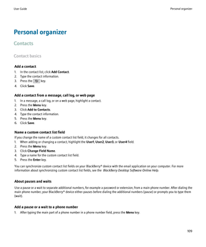 Page 111Personal organizer
Contacts
Contact basics Add a contact
1. In the contact list, click  Add Contact.
2. Type the contact information.
3. Press the 
 key.
4. Click  Save.
Add a contact from a message, call log, or web page
1. In a message, a call log, or on a web page, highlight a contact.
2. Press the  Menu key.
3. Click  Add to Contacts .
4. Type the contact information.
5. Press the  Menu key.
6. Click  Save.
Name a custom contact list field
If you change the name of a custom contact list field, it...