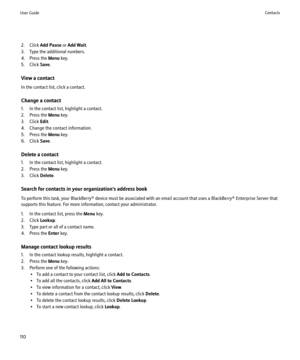 Page 1122. Click Add Pause  or Add Wait .
3. Type the additional numbers.
4. Press the  Menu key.
5. Click  Save.
View a contact
In the contact list, click a contact.
Change a contact
1. In the contact list, highlight a contact.
2. Press the  Menu key.
3. Click  Edit.
4. Change the contact information.
5. Press the  Menu key.
6. Click  Save.
Delete a contact
1. In the contact list, highlight a contact.
2. Press the  Menu key.
3. Click  Delete.
Search for contacts in your organization's address book
To...