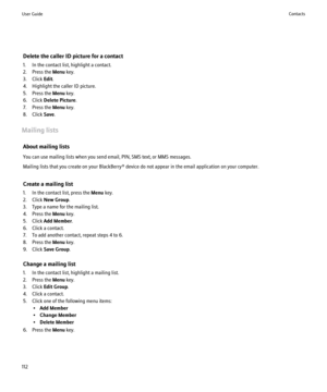 Page 114Delete the caller ID picture for a contact
1. In the contact list, highlight a contact.
2. Press the  Menu key.
3. Click  Edit.
4. Highlight the caller ID picture.
5. Press the  Menu key.
6. Click  Delete Picture .
7. Press the  Menu key.
8. Click  Save.
Mailing lists About mailing lists
You can use mailing lists when you send email, PIN, SMS text, or MMS messages.
Mailing lists that you create on your BlackBerry® device do not appear in the email application on your computer.
Create a mailing list
1. In...