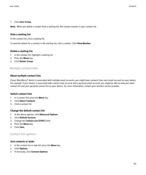 Page 1157. Click Save Group .
Note:   When you delete a contact from a mailing list, the contact remains in your contact list.
View a mailing list
In the contact list, click a mailing list.
To view the details for a contact in the mailing list, click a contact. Click  View Member.
Delete a mailing list
1. In the contact list, highlight a mailing list.
2. Press the  Menu key.
3. Click  Delete Group .
Multiple contact lists About multiple contact lists
If your BlackBerry® device is associated with multiple email...