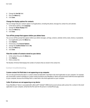 Page 1164. Change the Sort By field.
5. Press the  Menu key.
6. Click  Save.
Change the display options for contacts
You can change how your contacts appear in all applications, including the phone, message list, contact list, and calendar.
1. In the device options, click  Language.
2. Change the  Name Display field.
3. Press the  Menu key.
4. Click  Save.
Turn off the prompt that appears before you delete items
You can turn off the prompt that appears before you delete messages, call logs, contacts, calendar...