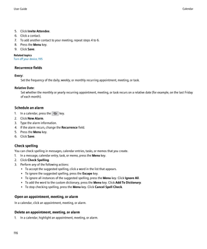 Page 1185. Click Invite Attendee .
6. Click a contact.
7. To add another contact to your meeting, repeat steps 4 to 6.
8. Press the  Menu key.
9. Click  Save.
Related topics
Turn off your device, 195
Recurrence fields
Every: Set the frequency of the daily, weekly, or monthly recurring appointment, meeting, or task.
Relative Date: Set whether the monthly or yearly recurring appointment, meeting, or task recurs on a relative date (for example, on the last Friday
of each month).
Schedule an alarm
1. In a calendar,...