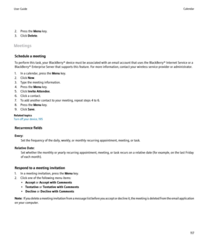 Page 1192. Press the Menu key.
3. Click  Delete.
Meetings Schedule a meeting
To perform this task, your BlackBerry® device must be associated with an email account that uses the BlackBerry® Internet Service or a
BlackBerry® Enterprise Server that supports this feature. For more information, contact your wireless service provider or administrator.
1. In a calendar, press the  Menu key.
2. Click  New.
3. Type the meeting information.
4. Press the  Menu key.
5. Click  Invite Attendee .
6. Click a contact.
7. To add...