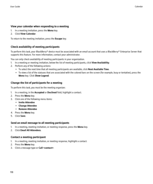 Page 120View your calendar when responding to a meeting
1. In a meeting invitation, press the  Menu key.
2. Click  View Calendar .
To return to the meeting invitation, press the  Escape key.
Check availability of meeting participants
To perform this task, your BlackBerry® device must be associated with an email account that uses a BlackBerry® Enterprise Server that
supports this feature. For more information, contact your administrator.
You can only check availability of meeting participants in your...