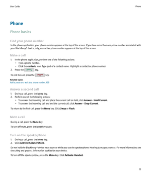 Page 13Phone
Phone basics
Find your phone number In the phone application, your phone number appears at the top of the screen. If you have more than one phone number associated with
your BlackBerry® device, only your active phone number appears at the top of the screen.
Make a call 1. In the phone application, perform one of the following actions: • Type a phone number.
• Click the  contacts icon. Type part of a contact name. Highlight a contact or phone number.
2. Press the 
 key.
To end the call, press the...