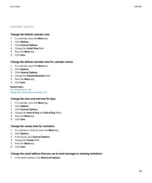 Page 121Calendar optionsChange the default calendar view
1. In a calendar, press the  Menu key.
2. Click  Options.
3. Click  General Options .
4. Change the  Initial View field.
5. Press the  Menu key.
6. Click  Save.
Change the default reminder time for calendar entries
1. In a calendar, press the  Menu key.
2. Click  Options.
3. Click  General Options .
4. Change the  Default Reminder  field.
5. Press the  Menu key.
6. Click  Save.
Related topics
Turn off your device, 195
Change the snooze time for reminders,...