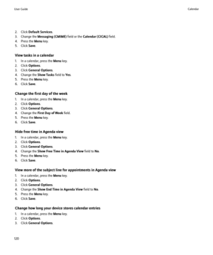 Page 1222. Click Default Services .
3. Change the  Messaging (CMIME)  field or the Calendar (CICAL)  field.
4. Press the  Menu key.
5. Click  Save.
View tasks in a calendar
1. In a calendar, press the  Menu key.
2. Click  Options.
3. Click  General Options .
4. Change the  Show Tasks field to Yes.
5. Press the  Menu key.
6. Click  Save.
Change the first day of the week
1. In a calendar, press the  Menu key.
2. Click  Options.
3. Click  General Options .
4. Change the  First Day of Week  field.
5. Press the  Menu...