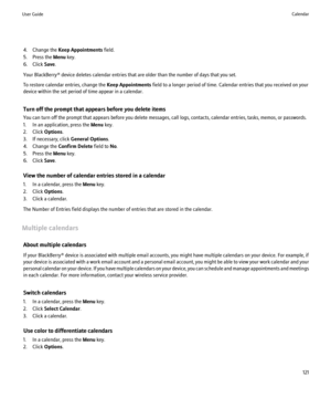 Page 1234. Change the Keep Appointments  field.
5. Press the  Menu key.
6. Click  Save.
Your BlackBerry® device deletes calendar entries that are older than the number of days that you set.
To restore calendar entries, change the  Keep Appointments field to a longer period of time. Calendar entries that you received on your
device within the set period of time appear in a calendar.
Turn off the prompt that appears before you delete items
You can turn off the prompt that appears before you delete messages, call...
