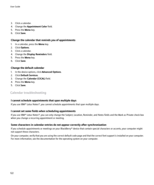 Page 1243. Click a calendar.
4. Change the  Appointment Color  field.
5. Press the  Menu key.
6. Click  Save.
Change the calendar that reminds you of appointments
1. In a calendar, press the  Menu key.
2. Click  Options.
3. Click a calendar.
4. Change the  Display Reminders  field.
5. Press the  Menu key.
6. Click  Save.
Change the default calendar
1. In the device options, click  Advanced Options.
2. Click  Default Services .
3. Change the  Calendar (CICAL)  field.
4. Press the  Menu key.
5. Click  Save....