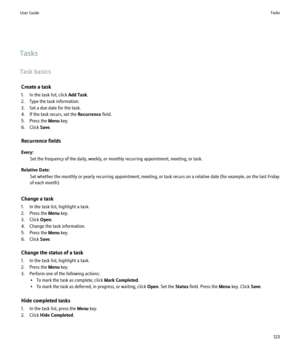 Page 125Tasks
Task basics Create a task
1. In the task list, click  Add Task.
2. Type the task information.
3. Set a due date for the task.
4. If the task recurs, set the  Recurrence field.
5. Press the  Menu key.
6. Click  Save.
Recurrence fields
Every: Set the frequency of the daily, weekly, or monthly recurring appointment, meeting, or task.
Relative Date: Set whether the monthly or yearly recurring appointment, meeting, or task recurs on a relative date (for example, on the last Friday
of each month).
Change...