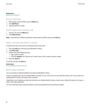 Page 14Related topics
Bluetooth technology, 161
Dial an extension 1. When typing a phone number, press the  Menu key.
2. Click  Add Pause .
3. Type the extension number.
Switch applications during a call 1. During a call, press the  Menu key.
2. Click  Home Screen .
Note:   If you switch to a different application and you want to end the call, press the  End key.
Make a call when the device is locked To perform this task, you must turn on dialing from the Lock screen.
1. Press the  Lock key on the top of your...