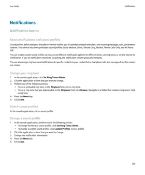 Page 131Notifications
Notification basics
About notifications and sound profiles Sound profiles define how your  BlackBerry® device notifies you of calendar and task reminders, and incoming messages, calls, and browser
content. Your device has seven preloaded sound profiles: Loud, Medium, Silent, Vibrate Only, Normal, Phone Calls Only, and All Alerts
Off.
You can create custom sound profiles so you can set different notification options for different items, set ring tones, or set the volume for
notification. If...