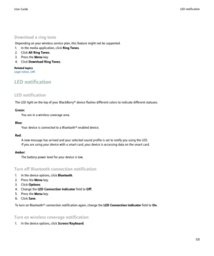 Page 133Download a ring toneDepending on your wireless service plan, this feature might not be supported.
1. In the media application, click  Ring Tones.
2. Click  All Ring Tones .
3. Press the  Menu key.
4. Click  Download Ring Tones .
Related topics
Legal notice, 245
LED notification
LED notification The LED light on the top of your BlackBerry® device flashes different colors to indicate different statuses.
Green: You are in a wireless coverage area.
Blue: Your device is connected to a Bluetooth® enabled...