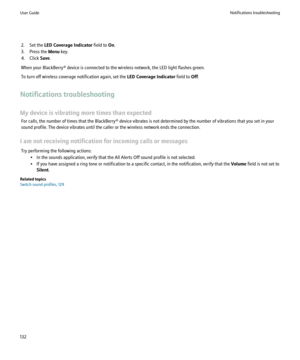 Page 1342. Set the LED Coverage Indicator  field to On.
3. Press the  Menu key.
4. Click  Save.
When your BlackBerry® device is connected to the wireless network, the LED light flashes green.
To turn off wireless coverage notification again, set the  LED Coverage Indicator field to Off.
Notifications troubleshooting
My device is vibrating more times than expected For calls, the number of times that the BlackBerry® device vibrates is not determined by the number of vibrations that you set in your
sound profile....