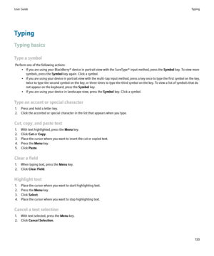 Page 135Typing
Typing basics
Type a symbol Perform one of the following actions: • If you are using your BlackBerry® device in portrait view with the SureType® input method, press the  Symbol key. To view more
symbols, press the  Symbol key again. Click a symbol.
• If you are using your device in portrait view with the multi-tap input method, press a key once to type the first symbol on the key,
twice to type the second symbol on the key, or three times to type the third symbol on the key. To view a list of...