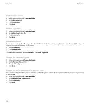 Page 136Set the cursor speed1. In the device options, click  Screen/Keyboard.
2. Set the  Key Rate field.
3. Press the  Menu key.
4. Click  Save.
Turn on key tones 1. In the device options, click  Screen/Keyboard.
2. Set the  Key Tone field to On.
3. Press the  Menu key.
4. Click  Save.
Hide the keyboard Your device shows the keyboard when you click a text field, and hides it when you click away from a text field. You can hide the keyboard
manually to display more content on the screen.
1. Press the  Menu key....