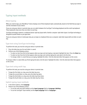 Page 137Typing input methods
About typing When you need to type, your BlackBerry® device displays one of three keyboard styles automatically, based on the field that you type in
and the orientation of your device.
If you are using your device in portrait view, you can switch between the SureType® technology keyboard and the multi-tap keyboard.
These keyboards show more than one letter on each key.
SureType technology combines a traditional phone-style key layout with a familiar computer-style letter layout....