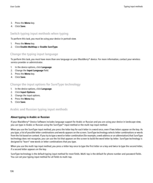 Page 1383. Press the Menu key.
4. Click  Save.
Switch typing input methods when typing To perform this task, you must be using your device in portrait view.
1. Press the  Menu key.
2. Click  Enable Multitap  or Enable SureType .
Change the typing input language To perform this task, you must have more than one language on your BlackBerry® device. For more information, contact your wireless
service provider or administrator.
1. In the device options, click  Language.
2. Change the  Input Language  field.
3. Press...
