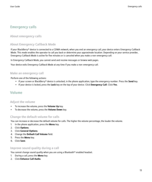 Page 15Emergency calls
About emergency calls
About Emergency Callback Mode If your BlackBerry® device is connected to a CDMA network, when you end an emergency call, your device enters Emergency Callback
Mode. This mode enables the operator to call you back or determine your approximate location. Depending on your service provider,
Emergency Callback Mode is active for five minutes or is canceled when you make a non-emergency call.
In Emergency Callback Mode, you cannot send and receive messages or browse web...