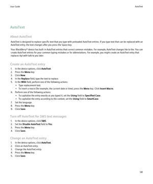 Page 143AutoText
About AutoText AutoText is designed to replace specific text that you type with preloaded AutoText entries. If you type text that can be replaced with an
AutoText entry, the text changes after you press the Space key.
Your BlackBerry® device has built-in AutoText entries that correct common mistakes. For example, AutoText changes hte to the. You can
create AutoText entries for your common typing mistakes or for abbreviations. For example, you might create an AutoText entry that
replaces ttyl...