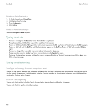Page 144Delete an AutoText entry1. In the device options, click  AutoText.
2. Highlight an AutoText entry.
3. Press the  Menu key.
4. Click  Delete.
Undo an AutoText change Press the  Backspace/Delete  key twice.
Typing shortcuts • To insert a period, press the  Space key twice. The next letter is capitalized.
• To capitalize a letter, hold the letter key until the capitalized letter appears.
• To turn on NUM lock, hold the  123 key until the lock indicator appears on the  123 key. To turn off NUM lock, press...