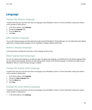 Page 145Language
Change the display language To perform this task, you must have more than one language on your BlackBerry® device. For more information, contact your wireless
service provider or administrator.
1. In the device options, click  Language.
2. Change the  Language field.
3. Press the  Menu key.
4. Click  Save.
Add a display language You can add a display language using the application loader tool of the BlackBerry® Desktop Manager. For more information about adding
applications, including display...