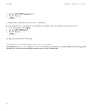 Page 1462. Change the Voice Dialing Language  field.
3. Press the  Menu key.
4. Click  Save.
Change the display options for contacts You can change how your contacts appear in all applications, including the phone, message list, contact list, and calendar.
1. In the device options, click  Language.
2. Change the  Name Display field.
3. Press the  Menu key.
4. Click  Save.
Language troubleshooting
Some characters do not appear correctly on my device The  BlackBerry® Enterprise Server or BlackBerry® Internet...