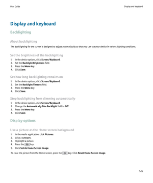 Page 147Display and keyboard
Backlighting
About backlighting The backlighting for the screen is designed to adjust automatically so that you can use your device in various lighting conditions.
Set the brightness of the backlighting 1. In the device options, click  Screen/Keyboard.
2. Set the  Backlight Brightness  field.
3. Press the  Menu key.
4. Click  Save.
Set how long backlighting remains on 1. In the device options, click  Screen/Keyboard.
2. Set the  Backlight Timeout  field.
3. Press the  Menu key.
4....