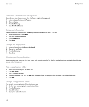 Page 148Download a Home screen backgroundDepending on your wireless service plan, this feature might not be supported.
1. In the media application, click  Pictures.
2. Click a category.
3. Press the  Menu key.
4. Click  Download Images .
Set owner information Owner information appears on your BlackBerry® device screen when the device is locked.
1. In the device options, click  Owner.
2. Type your contact information.
3. Press the  Menu key.
4. Click  Save.
Change the display font 1. In the device options, click...