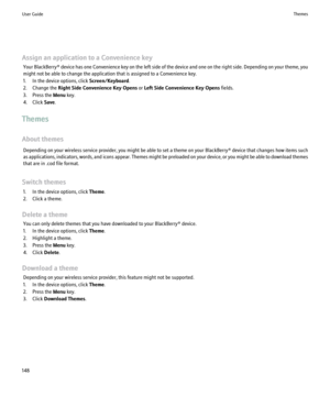 Page 150Assign an application to a Convenience keyYour BlackBerry®  device has one Convenience key on the left side of the device and one on the right side. Depending on your theme, you
might not be able to change the application that is assigned to a Convenience key.
1. In the device options, click  Screen/Keyboard.
2. Change the  Right Side Convenience Key Opens  or Left Side Convenience Key Opens  fields.
3. Press the  Menu key.
4. Click  Save.
Themes
About themes Depending on your wireless service provider,...