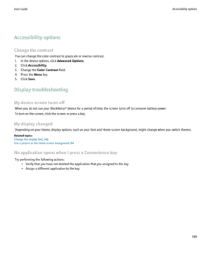 Page 151Accessibility options
Change the contrast You can change the color contrast to grayscale or reverse contrast.
1. In the device options, click  Advanced Options.
2. Click  Accessibility .
3. Change the  Color Contrast field.
4. Press the  Menu key.
5. Click  Save.
Display troubleshooting
My device screen turns off When you do not use your BlackBerry® device for a period of time, the screen turns off to conserve battery power.
To turn on the screen, click the screen or press a key.
My display changed...