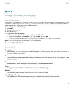 Page 153Search
Messages, attachments, and web pages
Search for messages You can search for messages on your  BlackBerry® device. You might also be able to search for messages in the email application on your
computer or in another integrated email account if your device is associated with an email account that uses the BlackBerry® Internet
Service or a BlackBerry® Enterprise Server that supports this feature.
1. In a message list, press the  Menu key.
2. Click  Search.
3. Specify the search criteria.
4. Press...