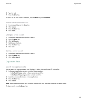 Page 1553. Type the text.
4. Press the  Enter key.
To search for the next instance of the text, press the  Menu key. Click  Find Next.
View a list of saved searches 1. In a message list, press the  Menu key.
2. Click  Search.
3. Press the  Menu key.
4. Click  Recall.
Change a saved search 1. In the list of saved searches, highlight a search.
2. Press the  Menu key.
3. Click  Edit Search .
4. Edit the search criteria.
5. Press the  Menu key.
6. Click  Save.
Delete a saved search 1. In the list of saved searches,...