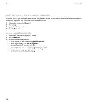 Page 156Search for contacts in your organization's address bookTo perform this task, your BlackBerry® device must be associated with an email account that uses a BlackBerry® Enterprise Server that
supports this feature. For more information, contact your administrator.
1. In the contact list, press the  Menu key.
2. Click  Lookup.
3. Type part or all of a contact name.
4. Press the  Enter key.
Manage contact lookup results 1. In the contact lookup results, highlight a contact.
2. Press the  Menu key.
3....