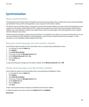 Page 157Synchronization
About synchronization The wireless data synchronization feature is designed to synchronize organizer data (contacts, calendar entries, tasks, and memos) between
your BlackBerry® device and the email application on your computer over the wireless network.
The wireless email reconciliation feature is designed to reconcile email messages between your device and the email application on your
computer over the wireless network. When you file or delete email messages on your device, these email...