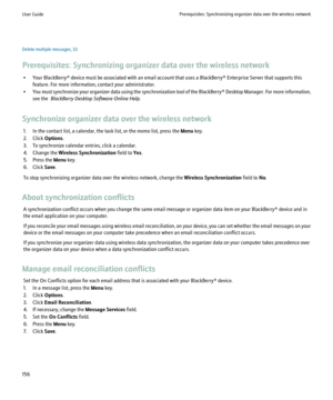 Page 158Delete multiple messages, 33
Prerequisites: Synchronizing organizer data over the wireless network • Your BlackBerry® device must be associated with an email account that uses a BlackBerry® Enterprise Server that supports this feature. For more information, contact your administrator.
• You must synchronize your organizer data using the synchronization tool of the BlackBerry® Desktop Manager. For more information,
see the   BlackBerry Desktop Software Online Help .
Synchronize organizer data over the...