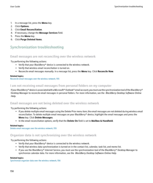 Page 1601. In a message list, press the Menu key.
2. Click  Options.
3. Click  Email Reconciliation .
4. If necessary, change the  Message Services field.
5. Press the  Menu key.
6. Click  Purge Deleted Items .
Synchronization troubleshooting
Email messages are not reconciling over the wireless network Try performing the following actions: • Verify that your BlackBerry® device is connected to the wireless network.
• Verify that wireless email reconciliation is turned on.
• Reconcile email messages manually. In a...