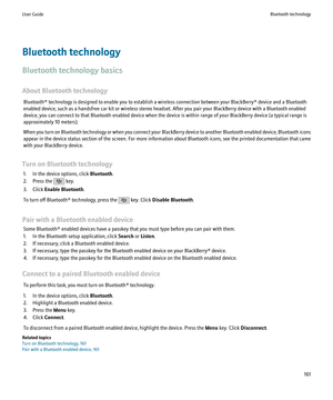 Page 163Bluetooth technology
Bluetooth technology basics
About Bluetooth technology Bluetooth® technology is designed to enable you to establish a wireless connection between your BlackBerry® device and a Bluetooth
enabled device, such as a handsfree car kit or wireless stereo headset. After you pair your BlackBerry device with a Bluetooth enabled
device, you can connect to that Bluetooth enabled device when the device is within range of your BlackBerry device (a typical range is
approximately 10 meters).
When...