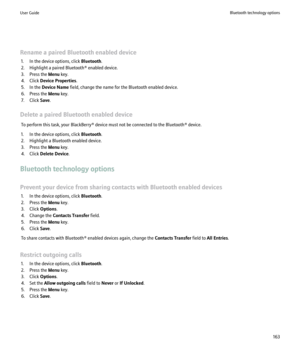 Page 165Rename a paired Bluetooth enabled device1. In the device options, click  Bluetooth.
2. Highlight a paired Bluetooth® enabled device.
3. Press the  Menu key.
4. Click  Device Properties .
5. In the  Device Name  field, change the name for the Bluetooth enabled device.
6. Press the  Menu key.
7. Click  Save.
Delete a paired Bluetooth enabled device To perform this task, your BlackBerry® device must not be connected to the Bluetooth® device.
1. In the device options, click  Bluetooth.
2. Highlight a...