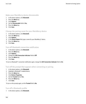 Page 166Make your BlackBerry device discoverable1. In the device options, click  Bluetooth.
2. Press the  Menu key.
3. Click  Options.
4. Set the  Discoverable  field to Yes.
5. Press the  Menu key.
6. Click  Save.
Change the pairing name for your BlackBerry device 1. In the device options, click  Bluetooth.
2. Press the  Menu key.
3. Click  Options.
4. In the  Device Name  field, type a name for your BlackBerry® device.
5. Press the  Menu key.
6. Click  Save.
Turn off Bluetooth connection notification 1. In the...