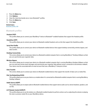 Page 1672. Press the Menu key.
3. Click  Options.
4. Clear the check box beside one or more Bluetooth® profiles.
5. Press the  Menu key.
6. Click  Save.
Related topics
Bluetooth profiles, 165
Bluetooth profiles Headset (HSP) This profile allows you to connect your BlackBerry® device to Bluetooth® enabled headsets that support the Headset profile.
Handsfree (HFP) This profile allows you to connect your device to Bluetooth enabled headsets and car kits that support the Handsfree profile.
Serial Port Profile This...