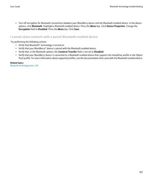 Page 169• Turn off encryption for Bluetooth connections between your BlackBerry device and the Bluetooth enabled device. In the deviceoptions, click  Bluetooth. Highlight a Bluetooth enabled device. Press the  Menu key. Click  Device Properties . Change the
Encryption  field to Disabled . Press the  Menu key. Click  Save.
I cannot share contacts with a paired Bluetooth enabled device Try performing the following actions: • Verify that Bluetooth® technology is turned on.
• Verify that your BlackBerry® device is...