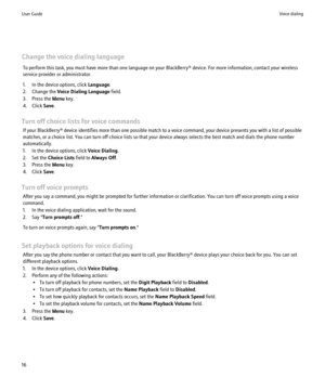 Page 18Change the voice dialing languageTo perform this task, you must have more than one language on your BlackBerry® device. For more information, contact your wireless
service provider or administrator.
1. In the device options, click  Language.
2. Change the  Voice Dialing Language  field.
3. Press the  Menu key.
4. Click  Save.
Turn off choice lists for voice commands If your BlackBerry® device identifies more than one possible match to a voice command, your device presents you with a list of possible...