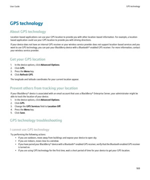 Page 171GPS technology
About GPS technology Location-based applications can use your GPS location to provide you with other location-based information. For example, a location-
based application could use your GPS location to provide you with driving directions.
If your device does not have an internal GPS receiver or your wireless service provider does not support location-based services and you
want to use GPS technology, you can pair your BlackBerry device with a  Bluetooth® enabled GPS receiver. For more...