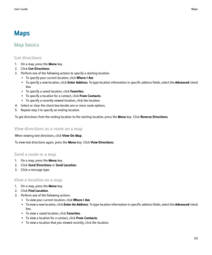 Page 173Maps
Map basics
Get directions 1. On a map, press the  Menu key.
2. Click  Get Directions .
3. Perform one of the following actions to specify a starting location: • To specify your current location, click  Where I Am.
• To specify a new location, click  Enter Address. To type location information in specific address fields, select the  Advanced check
box.
• To specify a saved location, click  Favorites.
• To specify a location for a contact, click  From Contacts.
• To specify a recently viewed location,...