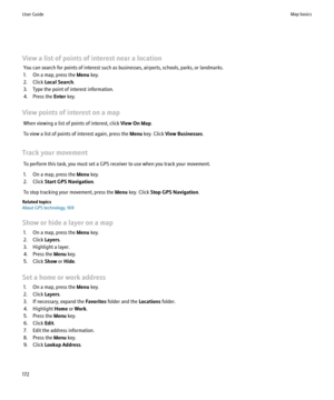 Page 174View a list of points of interest near a locationYou can search for points of interest such as businesses, airports, schools, parks, or landmarks.
1. On a map, press the  Menu key.
2. Click  Local Search .
3. Type the point of interest information.
4. Press the  Enter key.
View points of interest on a map When viewing a list of points of interest, click  View On Map.
To view a list of points of interest again, press the  Menu key. Click  View Businesses .
Track your movement To perform this task, you...