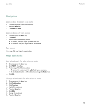 Page 175Navigation
Zoom in to a direction on a route 1. On a map, highlight a direction on a route.
2. Press the  Menu key.
3. Click  Zoom To Point .
Zoom in to or out from a map 1. On a map, press the  Menu key.
2. Click  Zoom.
3. Perform one of the following actions: • To zoom in, slide your finger up on the zoom bar.
• To zoom out, slide your finger down on the zoom bar.
Pan a map On a map, slide your finger in any direction.
Maps bookmarks
Add a bookmark for a location or route 1. On a map, press the  Menu...